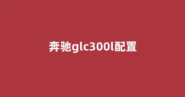 奔驰glc300l配置参数表里各版本区别到底在哪？