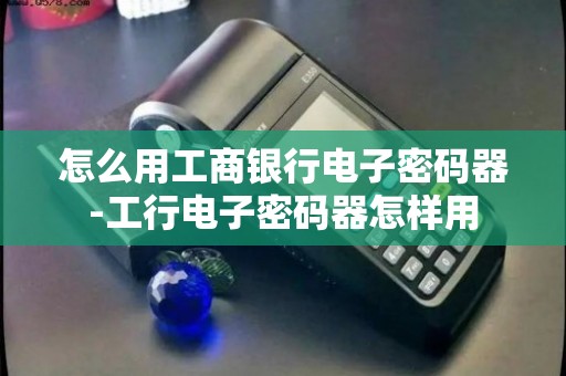 【工银电子密码器怎么用】从入门到熟练，这份实用攻略帮你掌握所有使用方法，超简单！