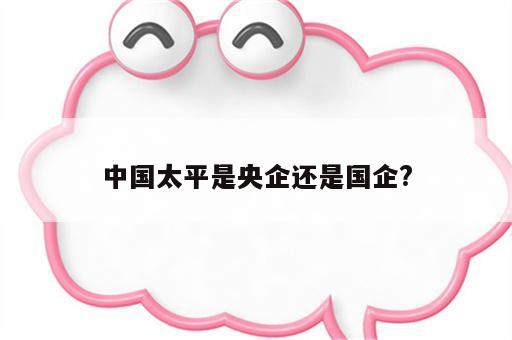 中国太平是央企吗？权威解答来了，帮你理清企业属性及背景信息